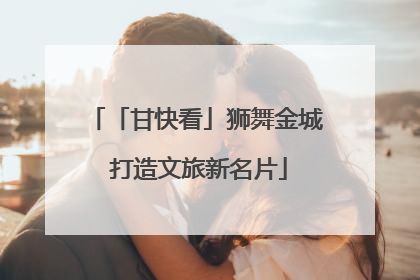 「甘快看」狮舞金城 打造文旅新名片