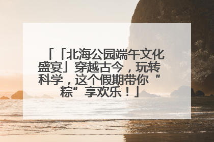 「北海公园端午文化盛宴」穿越古今，玩转科学，这个假期带你“粽”享欢乐！