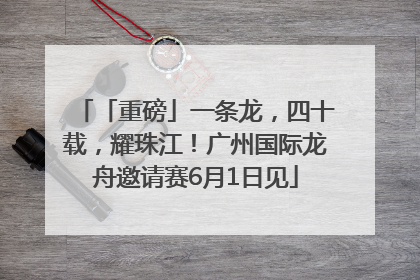 「重磅」一条龙，四十载，耀珠江！广州国际龙舟邀请赛6月1日见