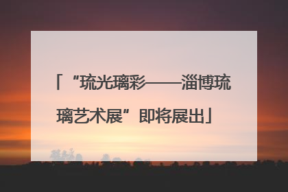 “琉光璃彩——淄博琉璃艺术展”即将展出