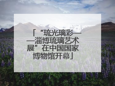 “琉光璃彩——淄博琉璃艺术展”在中国国家博物馆开幕