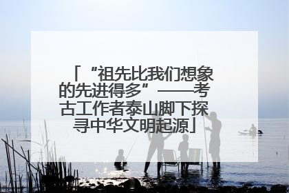 “祖先比我们想象的先进得多”——考古工作者泰山脚下探寻中华文明起源