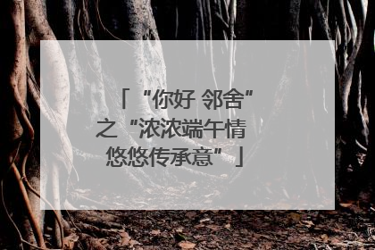 “你好 邻舍”之“浓浓端午情 悠悠传承意”