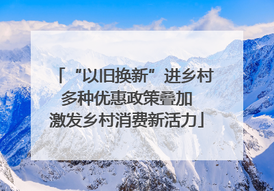 “以旧换新”进乡村 多种优惠政策叠加 激发乡村消费新活力