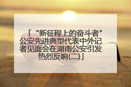 “新征程上的奋斗者”公安先进典型代表中外记者见面会在湖南公安引发热烈反响(二)