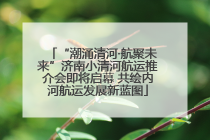 “潮涌清河·航聚未来”济南小清河航运推介会即将启幕 共绘内河航运发展新蓝图
