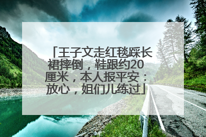 王子文走红毯踩长裙摔倒，鞋跟约20厘米，本人报平安：放心，姐们儿练过