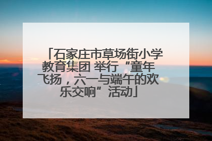 石家庄市草场街小学教育集团 举行“童年飞扬，六一与端午的欢乐交响”活动