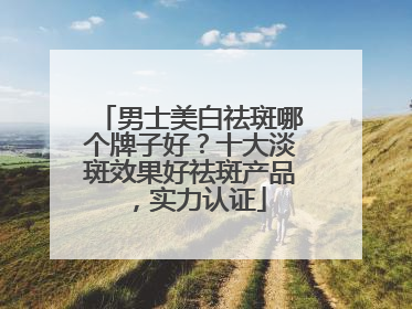 男士美白祛斑哪个牌子好？十大淡斑效果好祛斑产品，实力认证