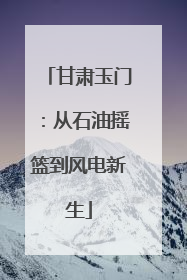 甘肃玉门：从石油摇篮到风电新生