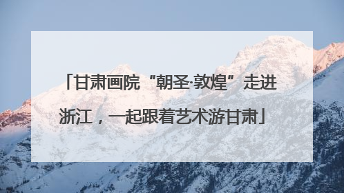 甘肃画院“朝圣·敦煌”走进浙江，一起跟着艺术游甘肃