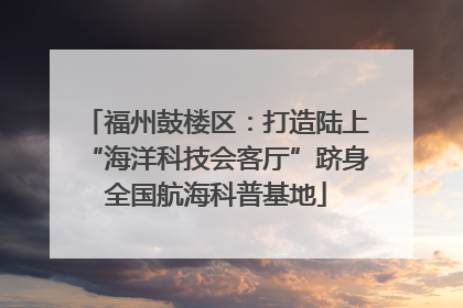 福州鼓楼区：打造陆上“海洋科技会客厅”跻身全国航海科普基地