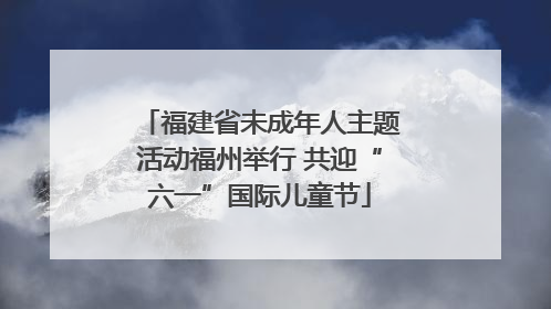 福建省未成年人主题活动福州举行 共迎“六一”国际儿童节