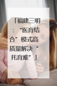 福建三明：“医育结合”模式高质量解决“托育难”