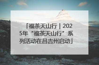 福茶天山行｜2025年“福茶天山行”系列活动在昌吉州启动