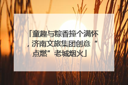 童趣与粽香撞个满怀，济南文旅集团创意“点燃”老城烟火