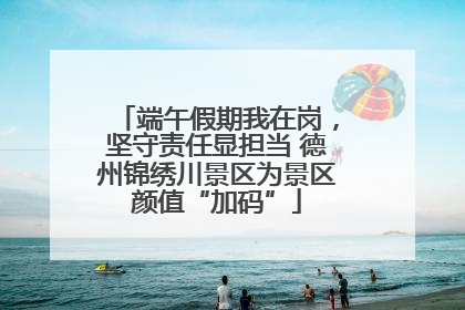 端午假期我在岗，坚守责任显担当 德州锦绣川景区为景区颜值“加码”