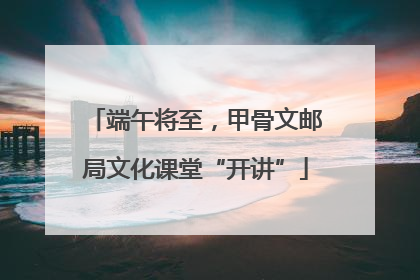 端午将至，甲骨文邮局文化课堂“开讲”