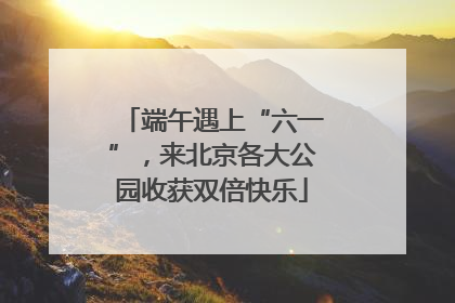 端午遇上“六一”，来北京各大公园收获双倍快乐