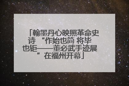 翰墨丹心映照革命史诗 “作始也简 将毕也钜——董必武手迹展”在福州开幕