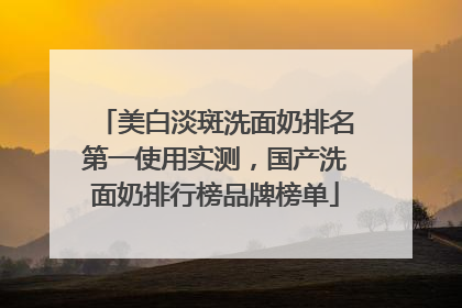 美白淡斑洗面奶排名第一使用实测，国产洗面奶排行榜品牌榜单