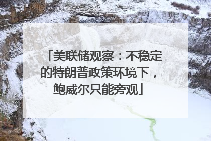 美联储观察：不稳定的特朗普政策环境下，鲍威尔只能旁观