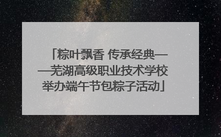 粽叶飘香 传承经典——芜湖高级职业技术学校举办端午节包粽子活动