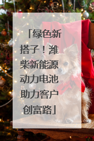 绿色新搭子！潍柴新能源动力电池助力客户创富路