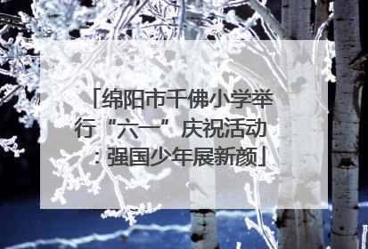 绵阳市千佛小学举行“六一”庆祝活动：强国少年展新颜