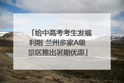 给中高考考生发福利啦 兰州多家A级景区推出暑期优惠
