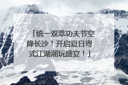 统一双萃功夫节空降长沙！开启夏日粤式江湖潮玩盛宴！