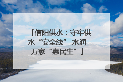 信阳供水：守牢供水“安全线” 水润万家“惠民生”