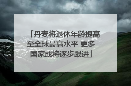 丹麦将退休年龄提高至全球最高水平 更多国家或将逐步跟进