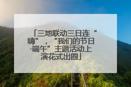三地联动三日连“嗨”，“我们的节日·端午”主题活动上演花式出圈