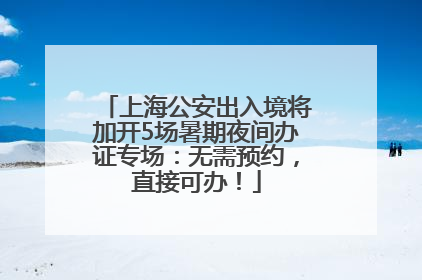 上海公安出入境将加开5场暑期夜间办证专场：无需预约，直接可办！