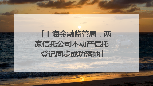 上海金融监管局：两家信托公司不动产信托登记同步成功落地
