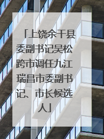 上饶余干县委副书记吴松跨市调任九江瑞昌市委副书记、市长候选人