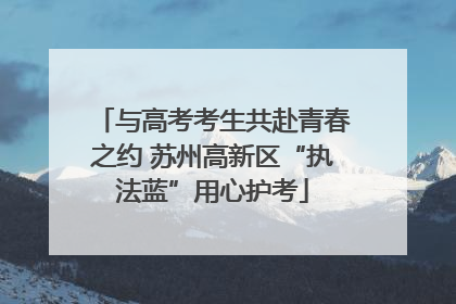与高考考生共赴青春之约 苏州高新区“执法蓝”用心护考