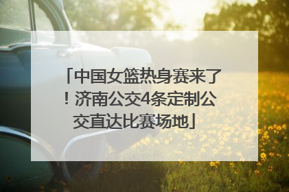 中国女篮热身赛来了！济南公交4条定制公交直达比赛场地