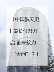 中国航天史上最长任务开启 谁来接力“天问”？