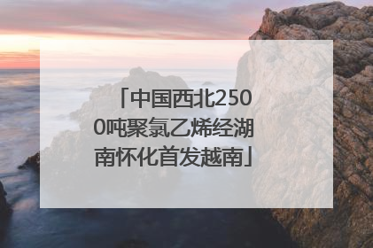 中国西北2500吨聚氯乙烯经湖南怀化首发越南
