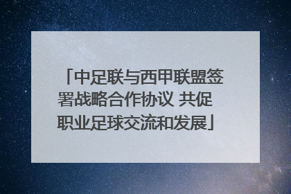 中足联与西甲联盟签署战略合作协议 共促职业足球交流和发展