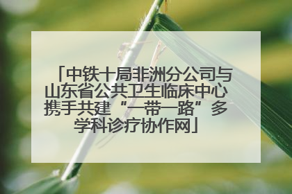 中铁十局非洲分公司与山东省公共卫生临床中心携手共建“一带一路”多学科诊疗协作网