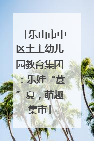 乐山市中区土主幼儿园教育集团：乐娃“葚”夏，萌趣集市