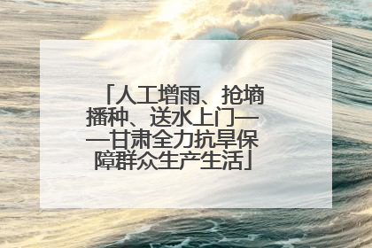 人工增雨、抢墒播种、送水上门——甘肃全力抗旱保障群众生产生活