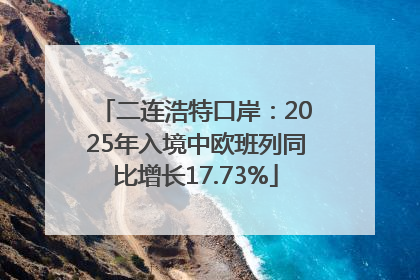 二连浩特口岸：2025年入境中欧班列同比增长17.73%