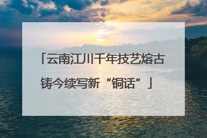 云南江川千年技艺熔古铸今续写新“铜话”
