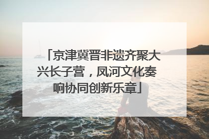 京津冀晋非遗齐聚大兴长子营，凤河文化奏响协同创新乐章