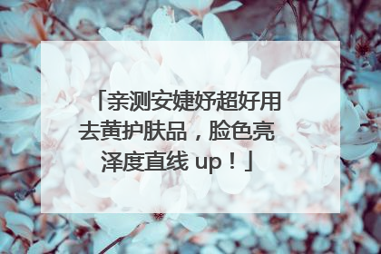 亲测安婕妤超好用去黄护肤品，脸色亮泽度直线 up！