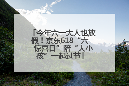 今年六一大人也放假！京东618“六一惊喜日”陪“大小孩”一起过节